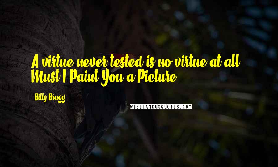 Billy Bragg quotes: A virtue never tested is no virtue at all.- Must I Paint You a Picture