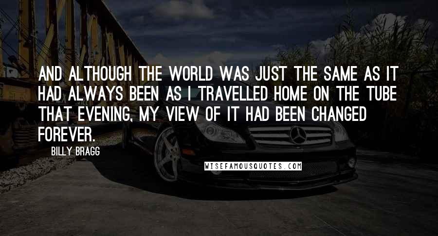 Billy Bragg quotes: And although the world was just the same as it had always been as I travelled home on the Tube that evening, my view of it had been changed forever.