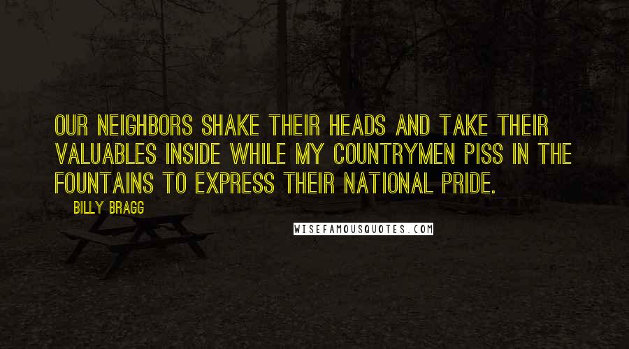 Billy Bragg quotes: Our neighbors shake their heads And take their valuables inside While my countrymen piss in the fountains To express their national pride.