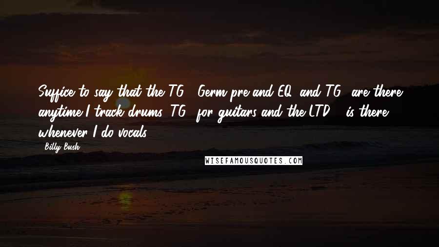 Billy Bush quotes: Suffice to say that the TG2, Germ pre and EQ, and TG1 are there anytime I track drums, TG2 for guitars and the LTD-1 is there whenever I do vocals! Billy Bush quotes: Suffice to say that the TG2, Germ pre and EQ, and TG1 are there anytime I track drums, TG2 for guitars and the LTD-1 is there whenever I do vocals!