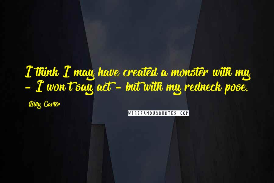 Billy Carter quotes: I think I may have created a monster with my - I won't say act - but with my redneck pose. Billy Carter quotes: I think I may have created a monster with my - I won't say act - but with my redneck pose.