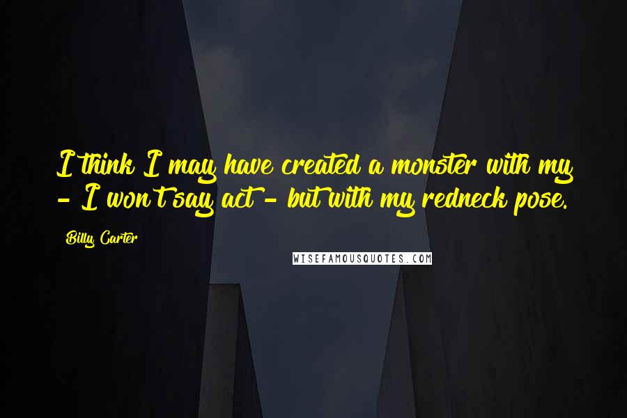 Billy Carter quotes: I think I may have created a monster with my - I won't say act - but with my redneck pose.