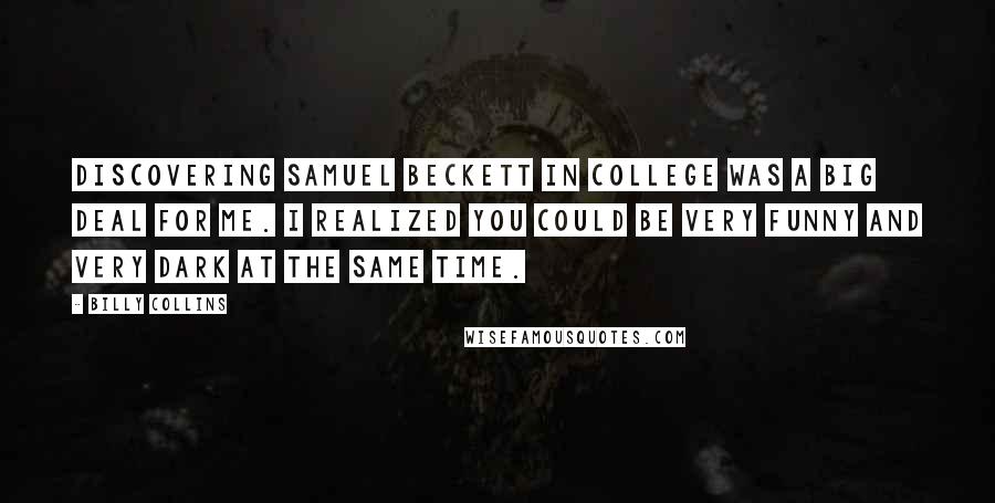 Billy Collins quotes: Discovering Samuel Beckett in college was a big deal for me. I realized you could be very funny and very dark at the same time. Billy Collins quotes: Discovering Samuel Beckett in college was a big deal for me. I realized you could be very funny and very dark at the same time.