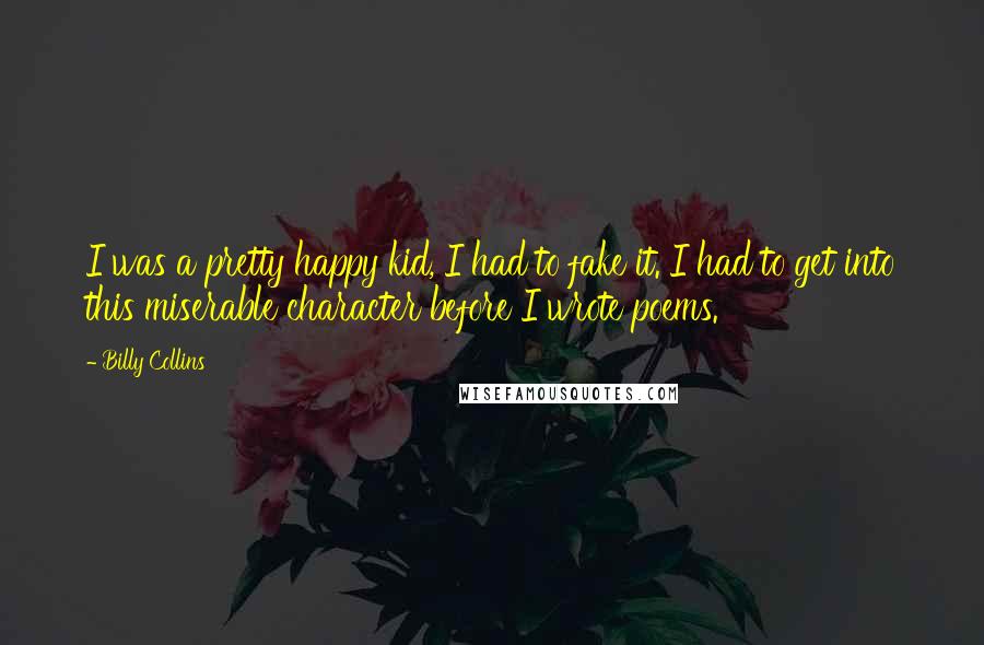 Billy Collins quotes: I was a pretty happy kid, I had to fake it. I had to get into this miserable character before I wrote poems.