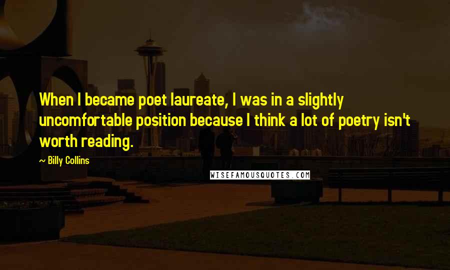 Billy Collins quotes: When I became poet laureate, I was in a slightly uncomfortable position because I think a lot of poetry isn't worth reading. Billy Collins quotes: When I became poet laureate, I was in a slightly uncomfortable position because I think a lot of poetry isn't worth reading.