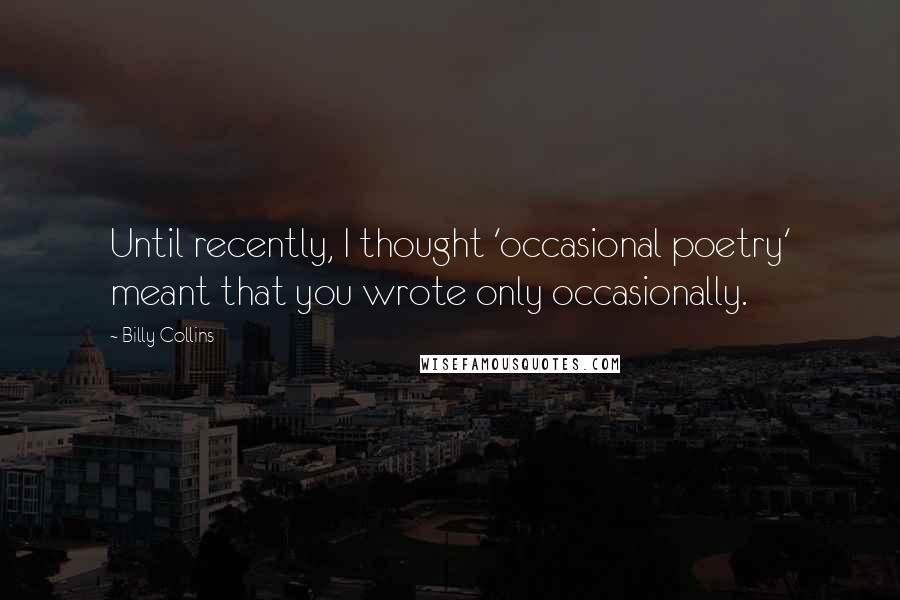 Billy Collins quotes: Until recently, I thought 'occasional poetry' meant that you wrote only occasionally. Billy Collins quotes: Until recently, I thought 'occasional poetry' meant that you wrote only occasionally.