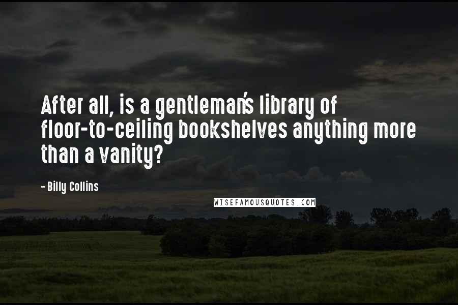 Billy Collins quotes: After all, is a gentleman's library of floor-to-ceiling bookshelves anything more than a vanity? Billy Collins quotes: After all, is a gentleman's library of floor-to-ceiling bookshelves anything more than a vanity?