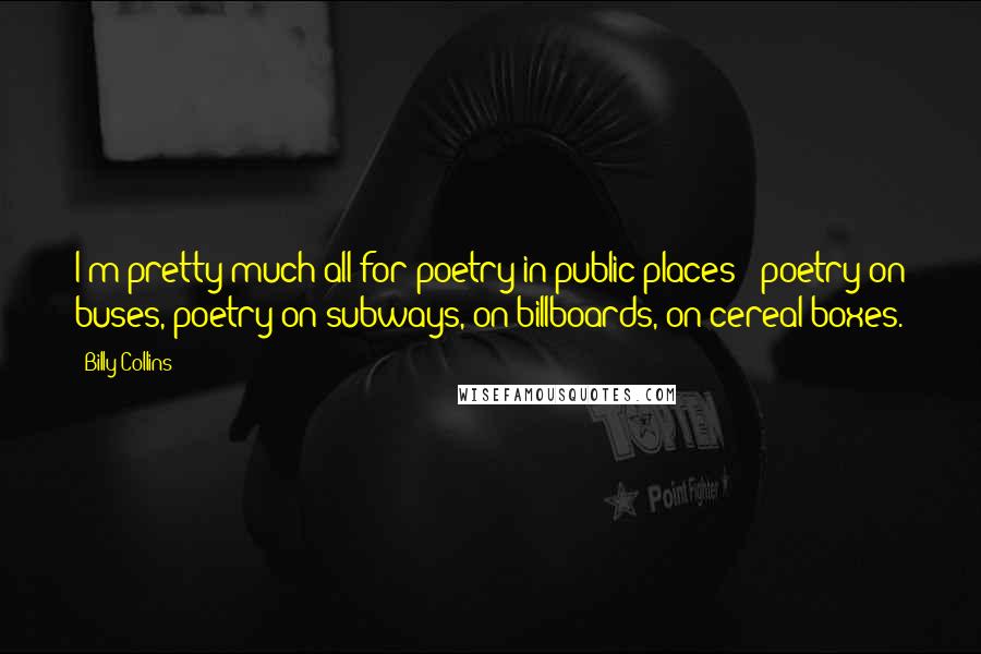 Billy Collins quotes: I'm pretty much all for poetry in public places - poetry on buses, poetry on subways, on billboards, on cereal boxes. Billy Collins quotes: I'm pretty much all for poetry in public places - poetry on buses, poetry on subways, on billboards, on cereal boxes.