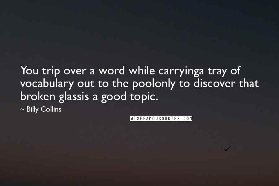 Billy Collins quotes: You trip over a word while carryinga tray of vocabulary out to the poolonly to discover that broken glassis a good topic. Billy Collins quotes: You trip over a word while carryinga tray of vocabulary out to the poolonly to discover that broken glassis a good topic.