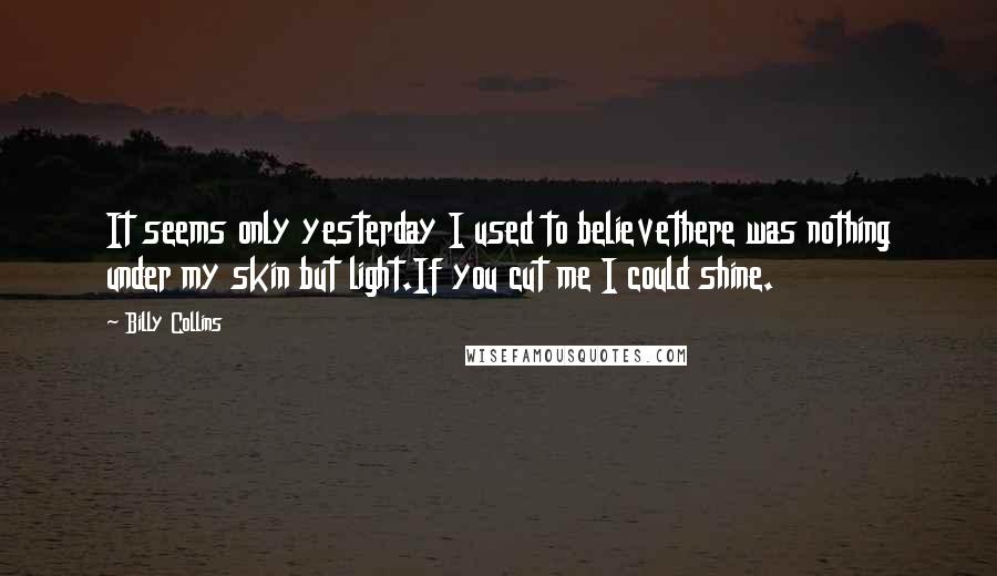 Billy Collins quotes: It seems only yesterday I used to believethere was nothing under my skin but light.If you cut me I could shine.