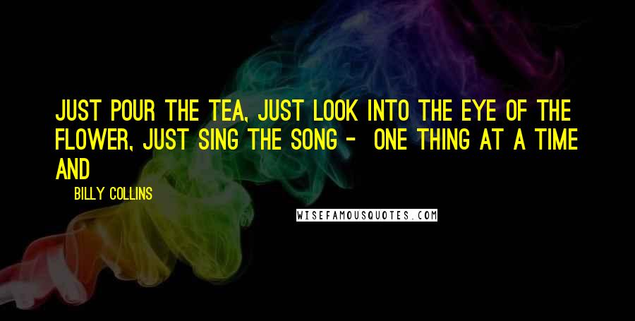 Billy Collins quotes: Just pour the tea, just look into the eye of the flower, just sing the song - one thing at a time and