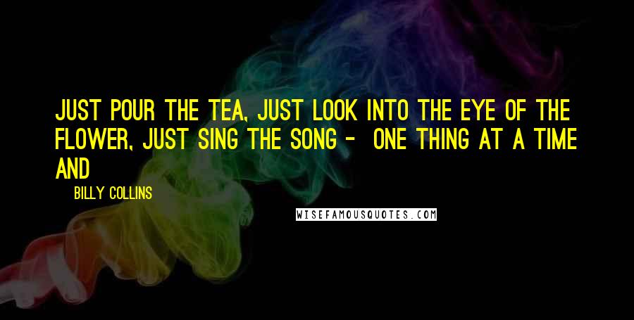 Billy Collins quotes: Just pour the tea, just look into the eye of the flower, just sing the song - one thing at a time and Billy Collins quotes: Just pour the tea, just look into the eye of the flower, just sing the song - one thing at a time and