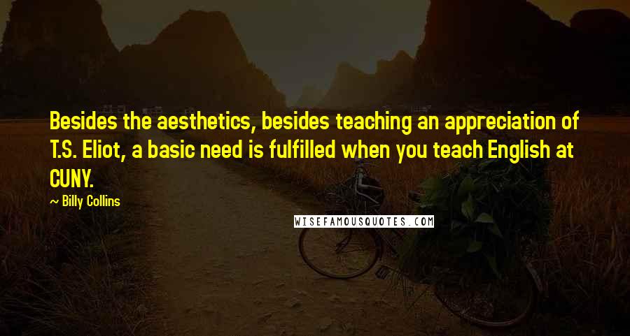Billy Collins quotes: Besides the aesthetics, besides teaching an appreciation of T.S. Eliot, a basic need is fulfilled when you teach English at CUNY. Billy Collins quotes: Besides the aesthetics, besides teaching an appreciation of T.S. Eliot, a basic need is fulfilled when you teach English at CUNY.