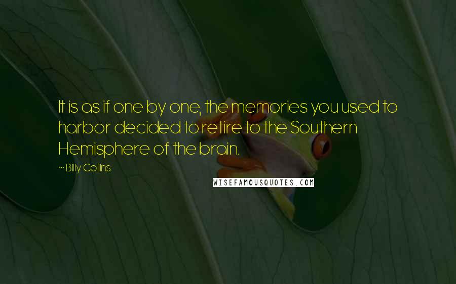 Billy Collins quotes: It is as if one by one, the memories you used to harbor decided to retire to the Southern Hemisphere of the brain. Billy Collins quotes: It is as if one by one, the memories you used to harbor decided to retire to the Southern Hemisphere of the brain.