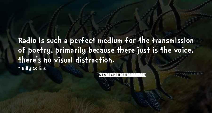 Billy Collins quotes: Radio is such a perfect medium for the transmission of poetry, primarily because there just is the voice, there's no visual distraction. Billy Collins quotes: Radio is such a perfect medium for the transmission of poetry, primarily because there just is the voice, there's no visual distraction.