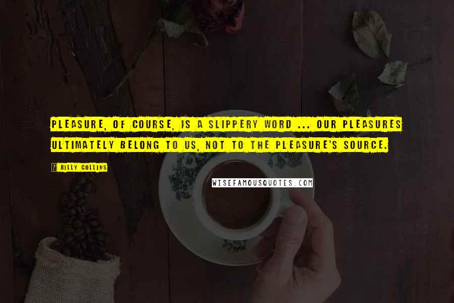 Billy Collins quotes: Pleasure, of course, is a slippery word ... Our pleasures ultimately belong to us, not to the pleasure's source. Billy Collins quotes: Pleasure, of course, is a slippery word ... Our pleasures ultimately belong to us, not to the pleasure's source.