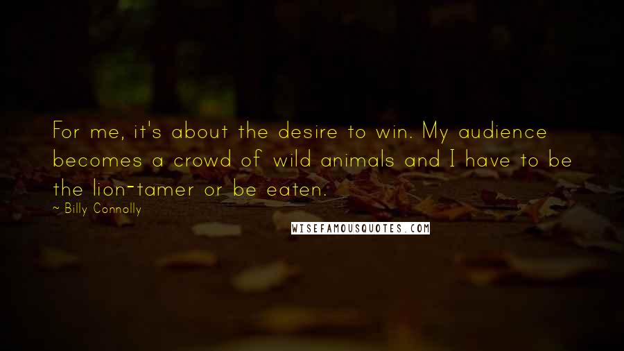 Billy Connolly quotes: For me, it's about the desire to win. My audience becomes a crowd of wild animals and I have to be the lion-tamer or be eaten. Billy Connolly quotes: For me, it's about the desire to win. My audience becomes a crowd of wild animals and I have to be the lion-tamer or be eaten.