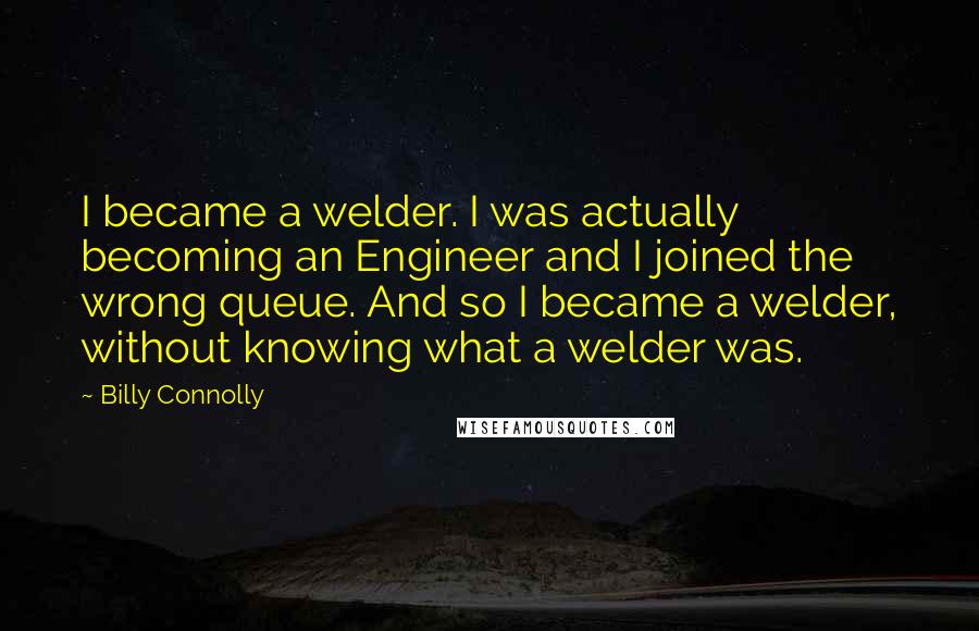 Billy Connolly quotes: I became a welder. I was actually becoming an Engineer and I joined the wrong queue. And so I became a welder, without knowing what a welder was. Billy Connolly quotes: I became a welder. I was actually becoming an Engineer and I joined the wrong queue. And so I became a welder, without knowing what a welder was.