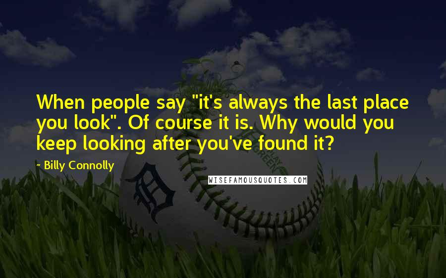 Billy Connolly quotes: When people say "it's always the last place you look". Of course it is. Why would you keep looking after you've found it? Billy Connolly quotes: When people say "it's always the last place you look". Of course it is. Why would you keep looking after you've found it?