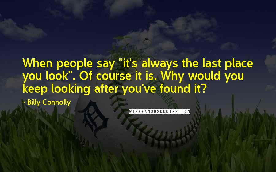 Billy Connolly quotes: When people say "it's always the last place you look". Of course it is. Why would you keep looking after you've found it?