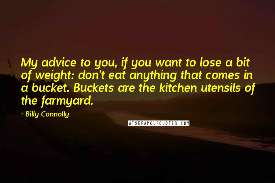 Billy Connolly quotes: My advice to you, if you want to lose a bit of weight: don't eat anything that comes in a bucket. Buckets are the kitchen utensils of the farmyard.