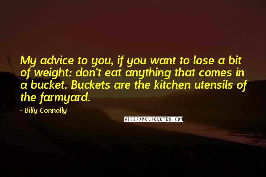 Billy Connolly quotes: My advice to you, if you want to lose a bit of weight: don't eat anything that comes in a bucket. Buckets are the kitchen utensils of the farmyard. Billy Connolly quotes: My advice to you, if you want to lose a bit of weight: don't eat anything that comes in a bucket. Buckets are the kitchen utensils of the farmyard.