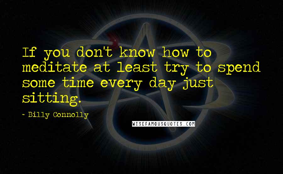 Billy Connolly quotes: If you don't know how to meditate at least try to spend some time every day just sitting.