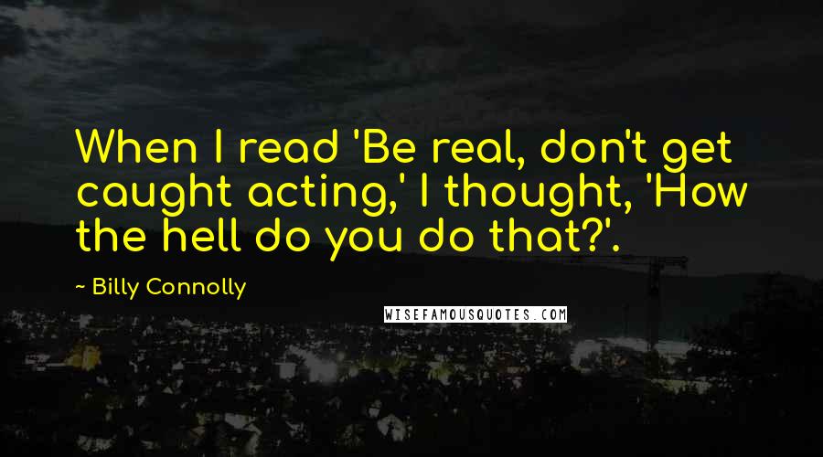 Billy Connolly quotes: When I read 'Be real, don't get caught acting,' I thought, 'How the hell do you do that?'.