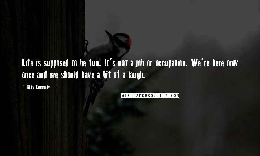 Billy Connolly quotes: Life is supposed to be fun. It's not a job or occupation. We're here only once and we should have a bit of a laugh. Billy Connolly quotes: Life is supposed to be fun. It's not a job or occupation. We're here only once and we should have a bit of a laugh.