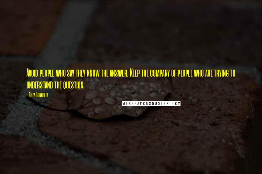 Billy Connolly quotes: Avoid people who say they know the answer. Keep the company of people who are trying to understand the question. Billy Connolly quotes: Avoid people who say they know the answer. Keep the company of people who are trying to understand the question.