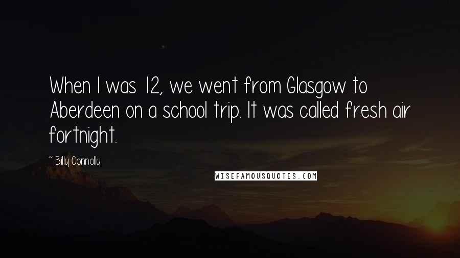 Billy Connolly quotes: When I was 12, we went from Glasgow to Aberdeen on a school trip. It was called fresh air fortnight. Billy Connolly quotes: When I was 12, we went from Glasgow to Aberdeen on a school trip. It was called fresh air fortnight.