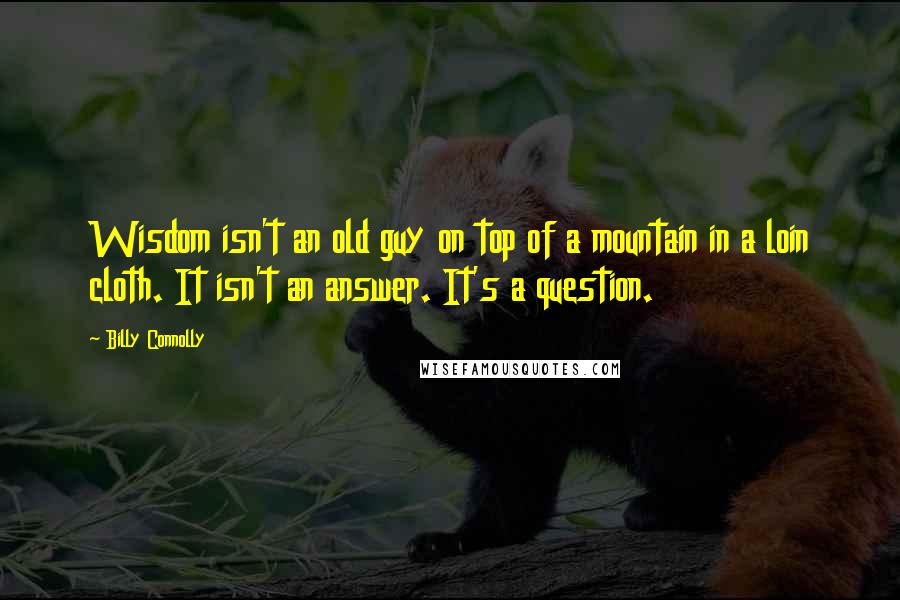 Billy Connolly quotes: Wisdom isn't an old guy on top of a mountain in a loin cloth. It isn't an answer. It's a question.
