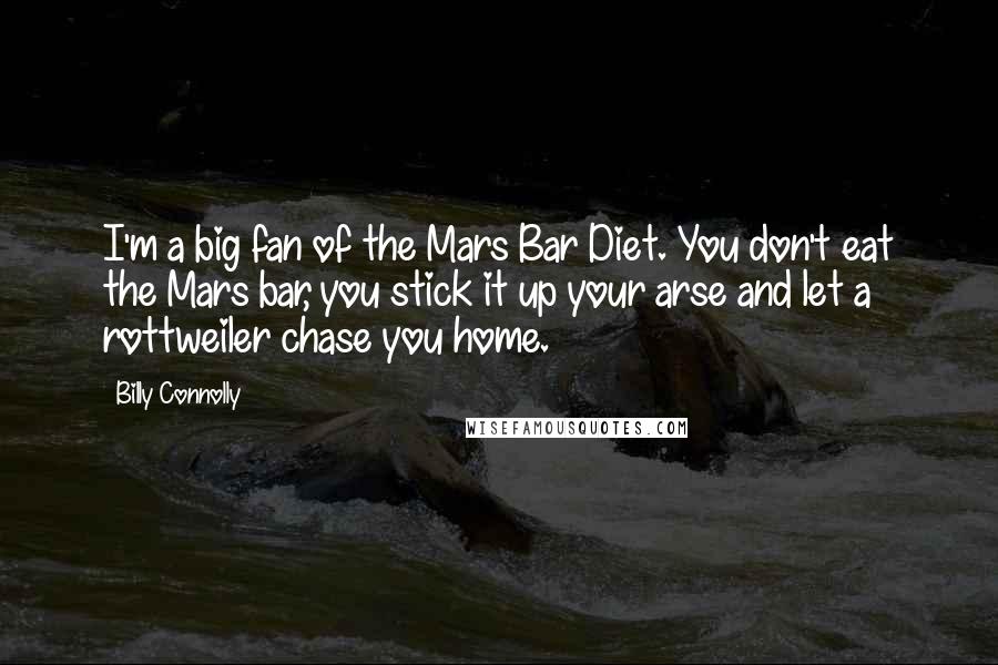 Billy Connolly quotes: I'm a big fan of the Mars Bar Diet. You don't eat the Mars bar, you stick it up your arse and let a rottweiler chase you home. Billy Connolly quotes: I'm a big fan of the Mars Bar Diet. You don't eat the Mars bar, you stick it up your arse and let a rottweiler chase you home.