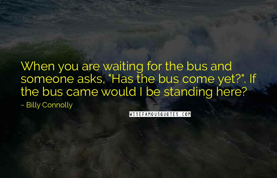 Billy Connolly quotes: When you are waiting for the bus and someone asks, "Has the bus come yet?". If the bus came would I be standing here? Billy Connolly quotes: When you are waiting for the bus and someone asks, "Has the bus come yet?". If the bus came would I be standing here?