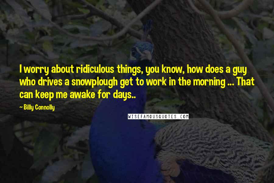 Billy Connolly quotes: I worry about ridiculous things, you know, how does a guy who drives a snowplough get to work in the morning ... That can keep me awake for days..