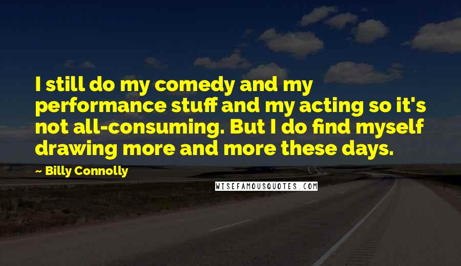 Billy Connolly quotes: I still do my comedy and my performance stuff and my acting so it's not all-consuming. But I do find myself drawing more and more these days. Billy Connolly quotes: I still do my comedy and my performance stuff and my acting so it's not all-consuming. But I do find myself drawing more and more these days.