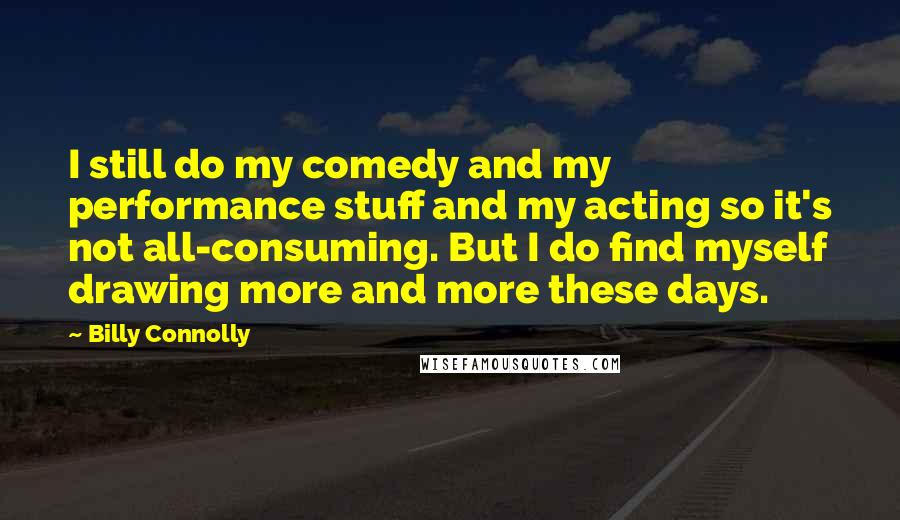 Billy Connolly quotes: I still do my comedy and my performance stuff and my acting so it's not all-consuming. But I do find myself drawing more and more these days.