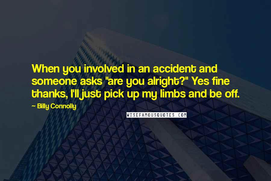 Billy Connolly quotes: When you involved in an accident and someone asks "are you alright?" Yes fine thanks, I'll just pick up my limbs and be off. Billy Connolly quotes: When you involved in an accident and someone asks "are you alright?" Yes fine thanks, I'll just pick up my limbs and be off.