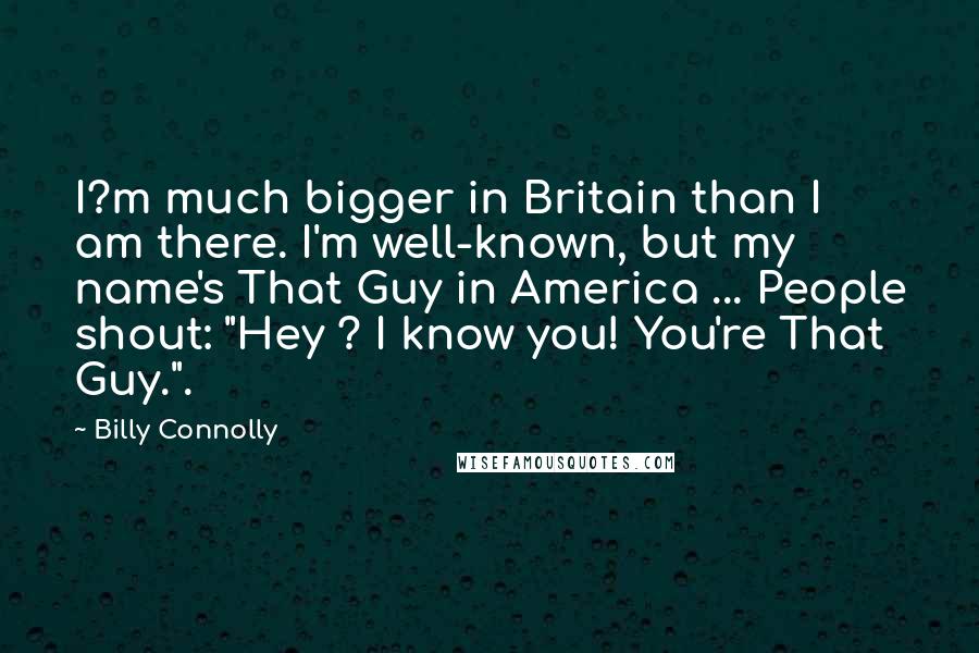 Billy Connolly quotes: I?m much bigger in Britain than I am there. I'm well-known, but my name's That Guy in America ... People shout: "Hey ? I know you! You're That Guy.".