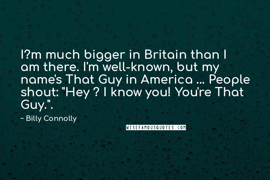 Billy Connolly quotes: I?m much bigger in Britain than I am there. I'm well-known, but my name's That Guy in America ... People shout: "Hey ? I know you! You're That Guy.". Billy Connolly quotes: I?m much bigger in Britain than I am there. I'm well-known, but my name's That Guy in America ... People shout: "Hey ? I know you! You're That Guy.".