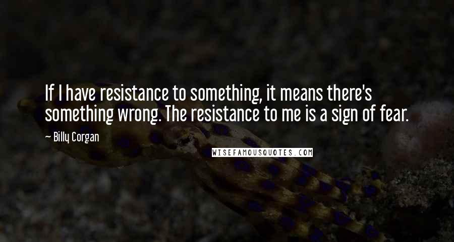 Billy Corgan quotes: If I have resistance to something, it means there's something wrong. The resistance to me is a sign of fear.