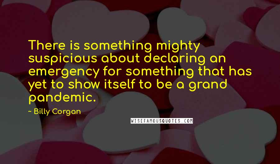 Billy Corgan quotes: There is something mighty suspicious about declaring an emergency for something that has yet to show itself to be a grand pandemic. Billy Corgan quotes: There is something mighty suspicious about declaring an emergency for something that has yet to show itself to be a grand pandemic.