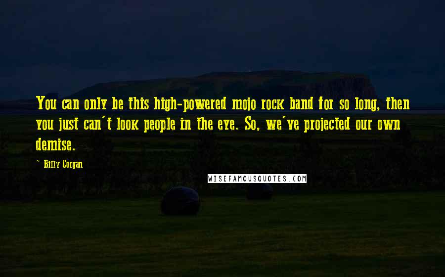 Billy Corgan quotes: You can only be this high-powered mojo rock band for so long, then you just can't look people in the eye. So, we've projected our own demise. Billy Corgan quotes: You can only be this high-powered mojo rock band for so long, then you just can't look people in the eye. So, we've projected our own demise.