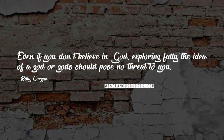 Billy Corgan quotes: Even if you don't believe in God, exploring fully the idea of a god or gods should pose no threat to you. Billy Corgan quotes: Even if you don't believe in God, exploring fully the idea of a god or gods should pose no threat to you.