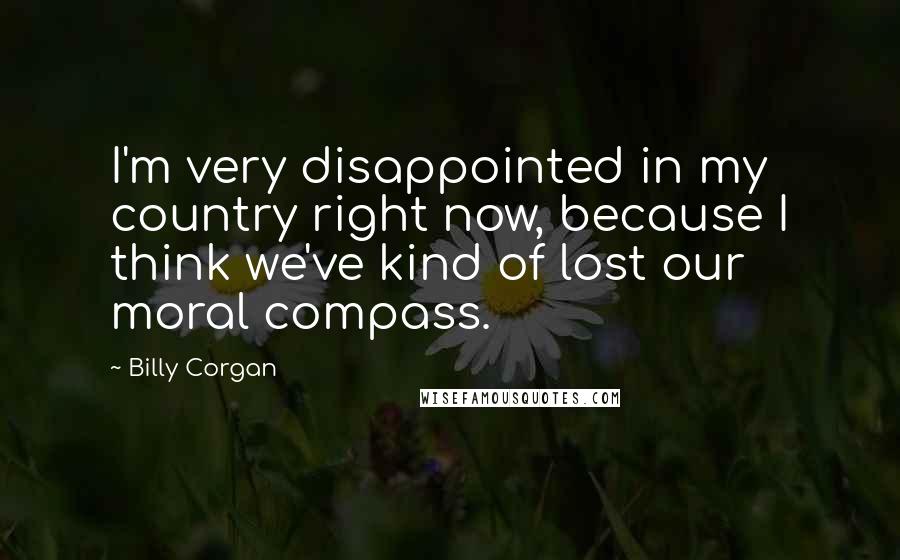 Billy Corgan quotes: I'm very disappointed in my country right now, because I think we've kind of lost our moral compass.