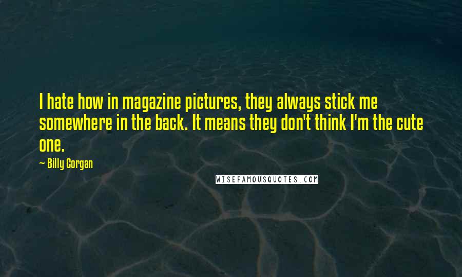 Billy Corgan quotes: I hate how in magazine pictures, they always stick me somewhere in the back. It means they don't think I'm the cute one.