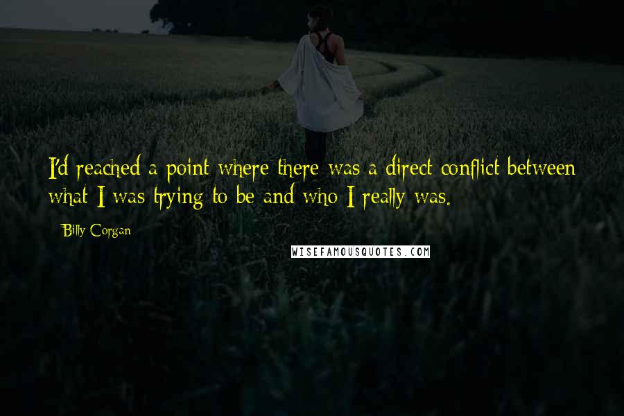 Billy Corgan quotes: I'd reached a point where there was a direct conflict between what I was trying to be and who I really was. Billy Corgan quotes: I'd reached a point where there was a direct conflict between what I was trying to be and who I really was.