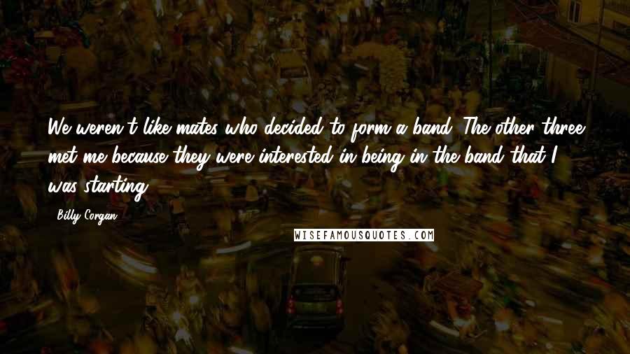 Billy Corgan quotes: We weren't like mates who decided to form a band. The other three met me because they were interested in being in the band that I was starting.