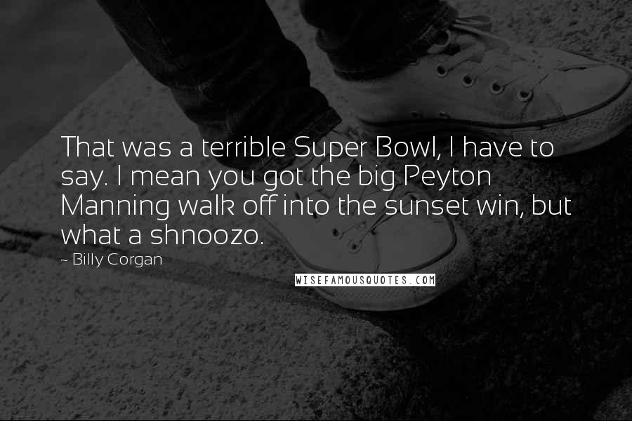 Billy Corgan quotes: That was a terrible Super Bowl, I have to say. I mean you got the big Peyton Manning walk off into the sunset win, but what a shnoozo. Billy Corgan quotes: That was a terrible Super Bowl, I have to say. I mean you got the big Peyton Manning walk off into the sunset win, but what a shnoozo.