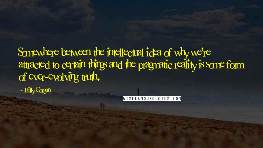 Billy Corgan quotes: Somewhere between the intellectual idea of why we're attracted to certain things and the pragmatic reality is some form of ever-evolving truth. Billy Corgan quotes: Somewhere between the intellectual idea of why we're attracted to certain things and the pragmatic reality is some form of ever-evolving truth.